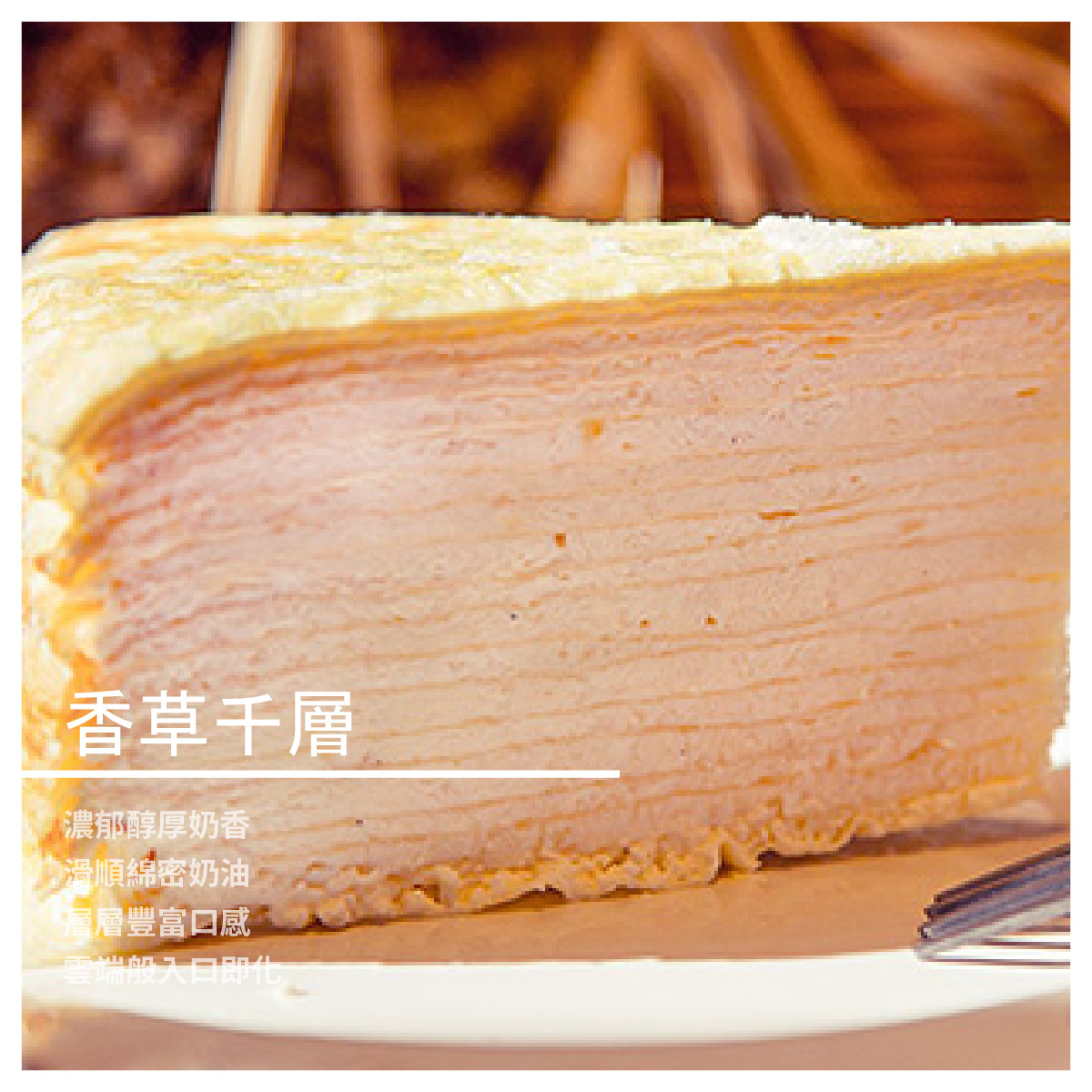各種口味的千層蛋糕，進而研發更多樣化造型與口味的西點 千層蛋糕作工繁複，是一項需要耗費大量時間精力才能完成的精緻甜點，相當考驗甜點師傅的功力。一塊上等的千層蛋糕能讓饕客嘗到絲絲入扣的美味、層層疊加的豐