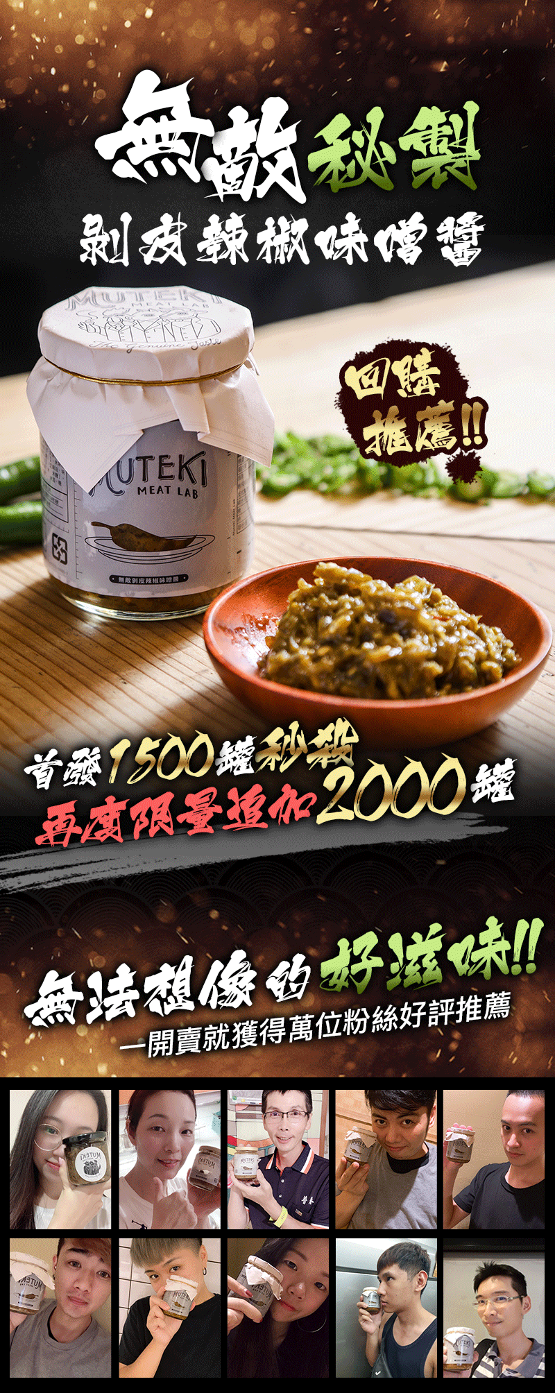 擁有回甘脆口的豐富滋味 無敵獨門調味調製而成 台東剝皮辣椒結合信州米味噌 無敵秘製剝皮辣椒味噌醬 商品品牌muteki 製作成份青辣椒剝皮辣椒(辣椒非基改醬油水香油糖檸檬酸蔗糖素調味劑(5-次黃嘌呤核