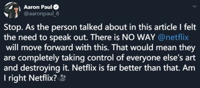 在《絕命毒師》劇集及網飛衍生片中扮演傑西·平克曼的Aaron Paul表示：「我覺得有必要講講我的看法：Netflix，趕快停止朝錯誤的方向前進。你這樣是讓觀眾掌握了破壞以及摧毀藝術創作的權力，Netflix，我知道你們是比這更好的平台，不是嗎？」