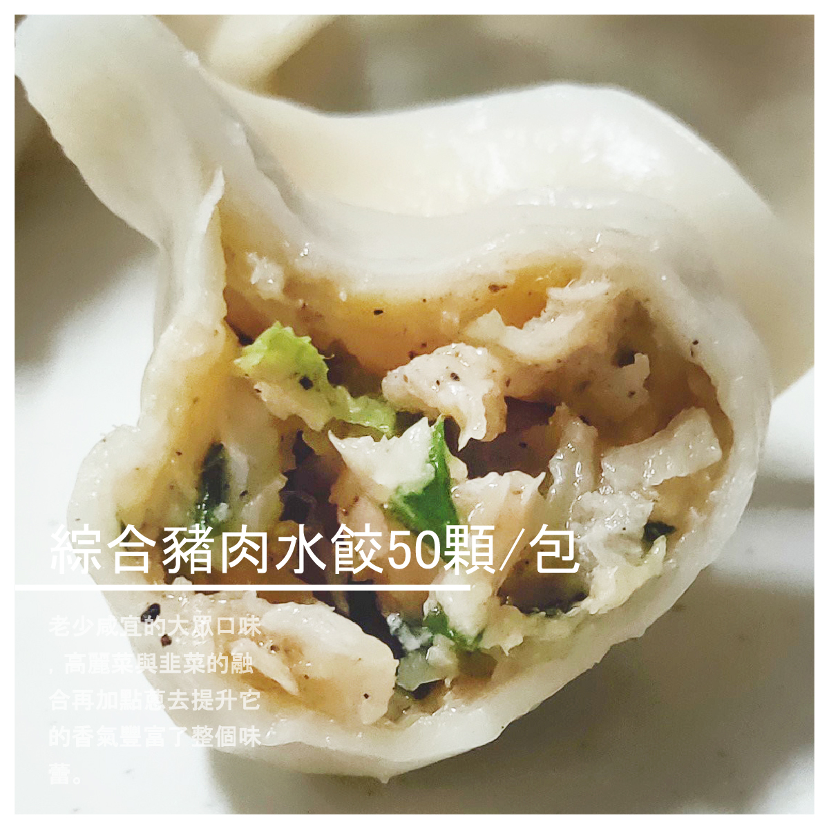 綜合豬肉水餃50顆/包 商品介紹 老少咸宜的大眾口味， 手工揉製水餃皮，新鮮蔬菜， 高麗菜與韭菜的融合再加點蔥去 提升它的香氣豐富了整個味蕾， 每一顆內餡豐富飽滿， 一口咬下水餃內汁濃郁，香嫩直達喉嚨
