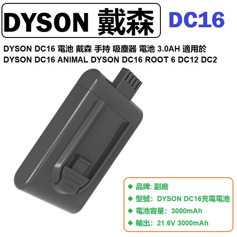 產品規格 ◆ 品牌: 副廠 ◆ 型號：DYSON DC16充電電池 ◆ 電池容量：3000mAh ◆ 輸出：21.6V 3000mAh ◆ 適用型號：Dyson DC16系列機種 , Dyson DC