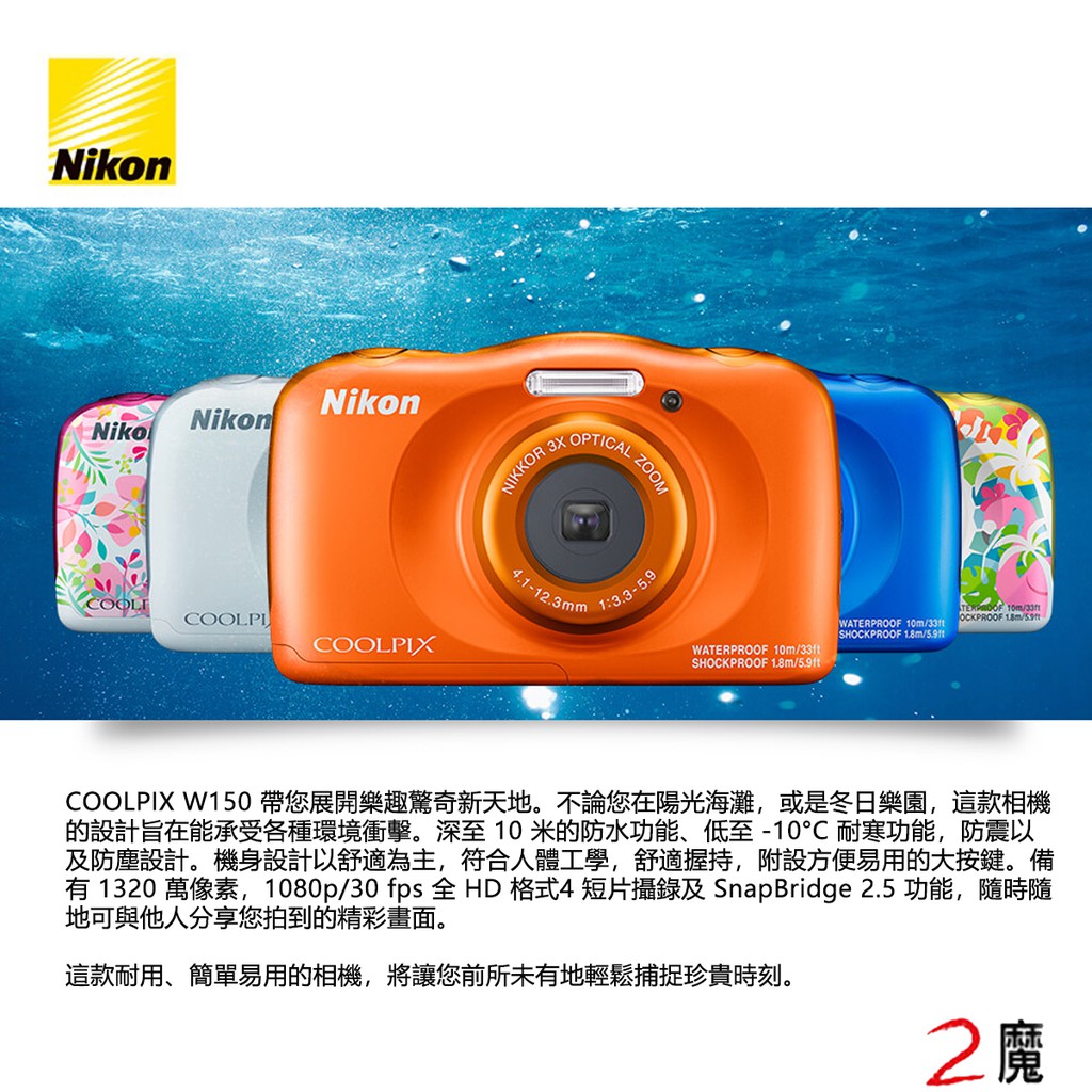 W150輕便數位相機具備卓越防水及防震效能，適合各式活動，而且簡單易用，大人、小朋友皆可輕鬆掌握。COOLPIX W150 帶您展開樂趣驚奇新天地。不論您在陽光海灘，或是冬日樂園，這款相機的設計旨在能