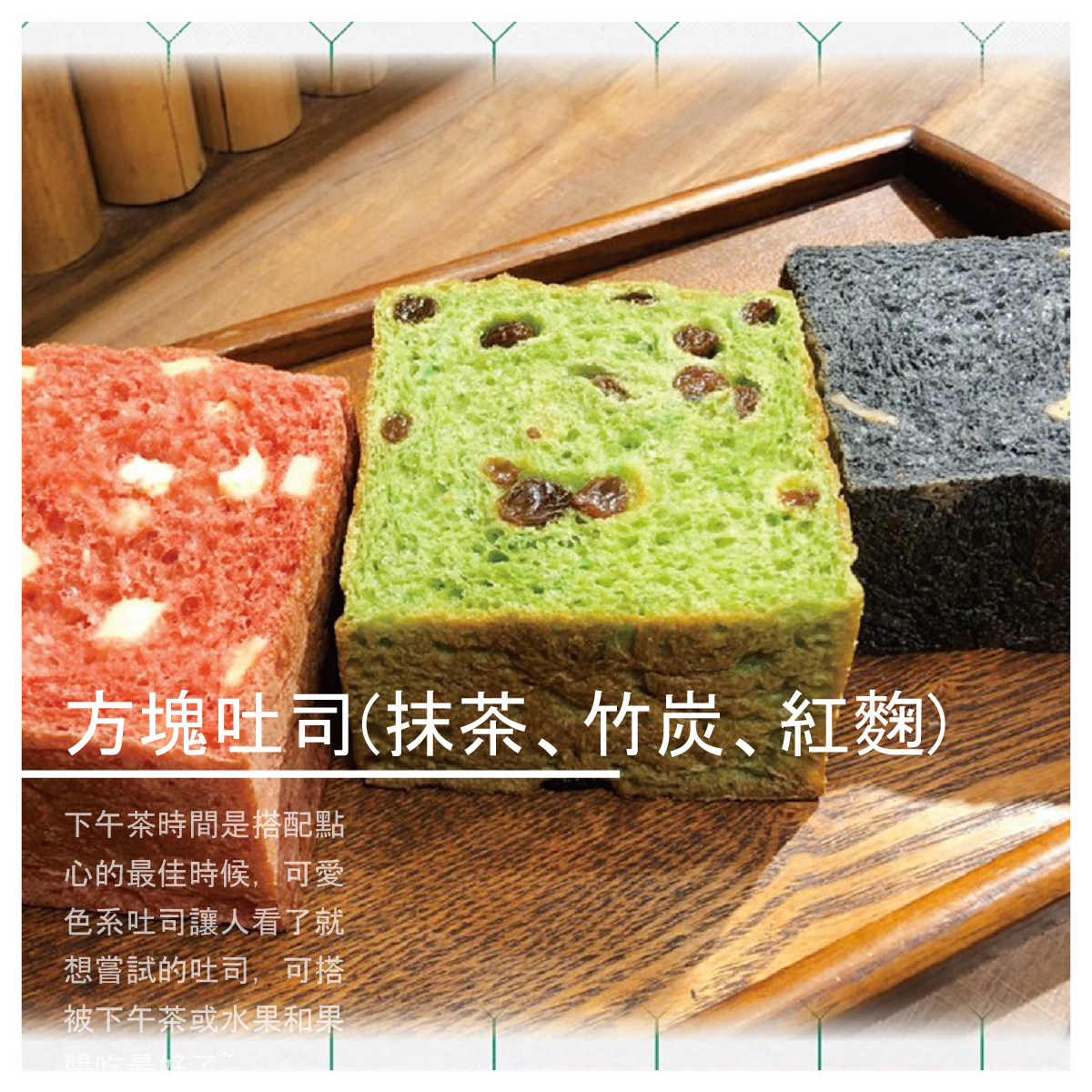 ●竹炭 黑嚕嚕的竹炭麵包看起來十分有趣,平時白白淨淨的吐司變成黑鑽石,增加了些許食的樂趣竹炭的麵包體一樣柔軟，出乎我意料的好吃！ ●紅麴 麵糰中添加一些紅麴粉，烘烤出美麗的色澤，粉色的吐司讓人有春天的