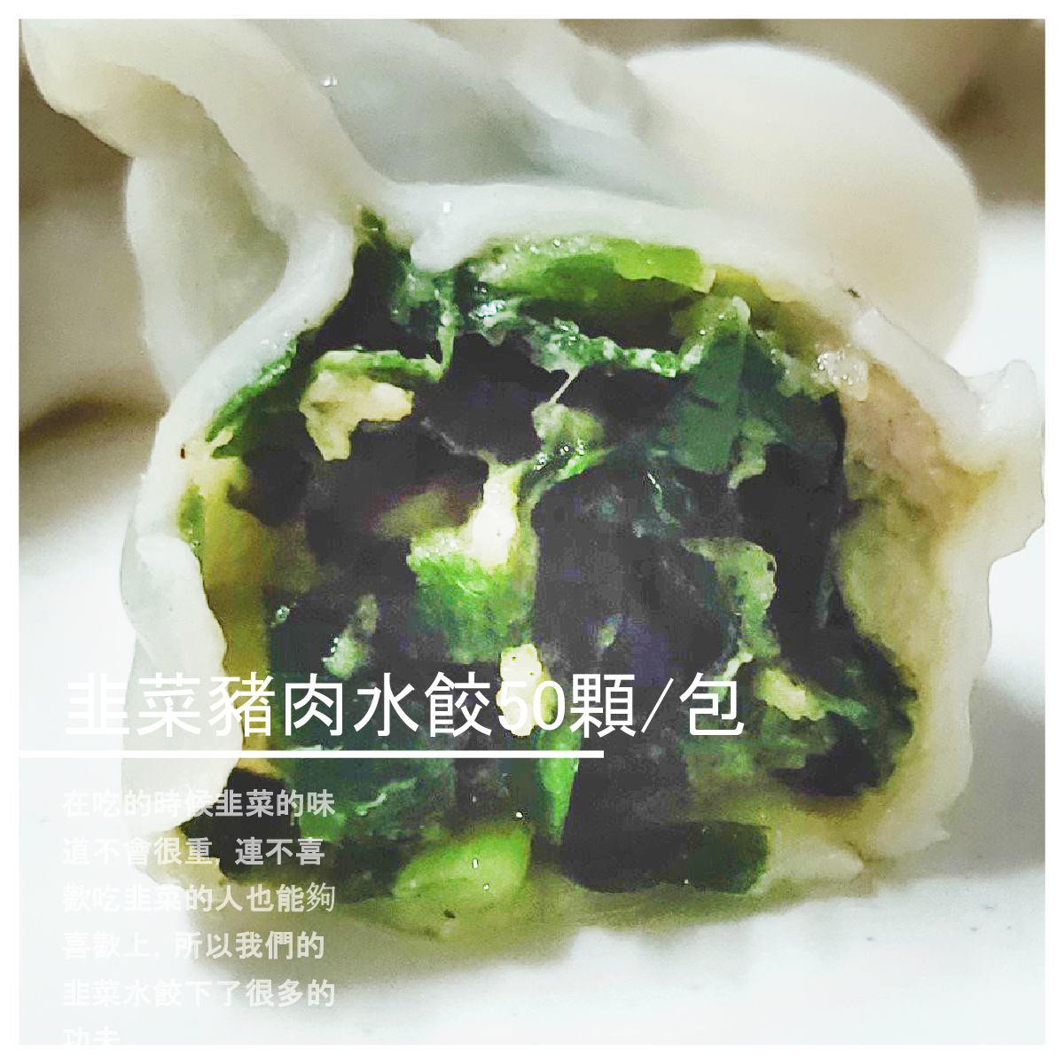 韭菜豬肉水餃50顆/包 商品介紹 在吃的時候韭菜的味道不會很重， 連不喜歡吃韭菜的人也能夠喜歡上， 所以我們的韭菜水餃下了很多的功夫。 手工揉製水餃皮，新鮮蔬菜， 豬肉與韭菜，每一顆內餡豐富飽滿， 一