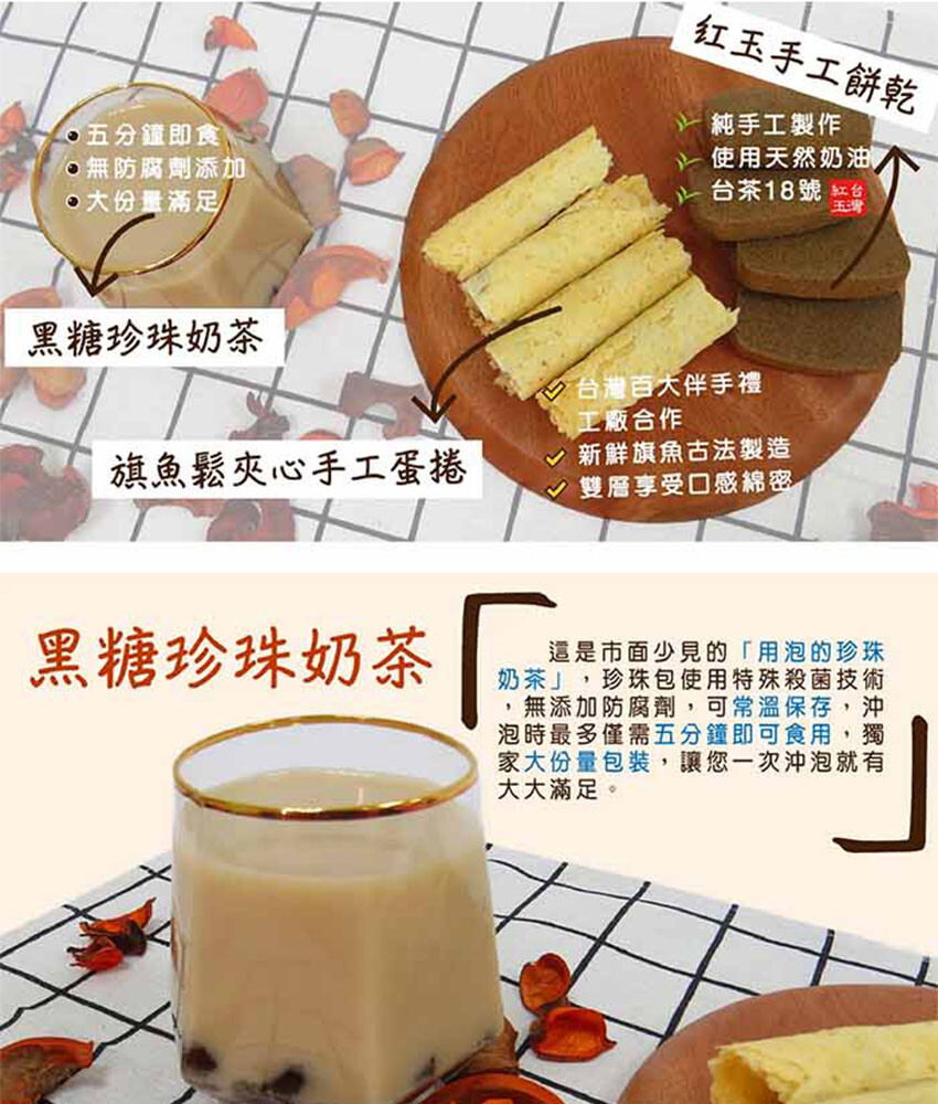 一次購入三種台灣特色點心是年節送禮下午茶時刻的最佳選擇 內容物珍珠奶茶沖泡包*2份旗魚鬆手工蛋捲*4支紅玉手工餅乾*4塊 珍珠奶茶沖泡包是市面少見的用泡的珍珠奶茶讓您五分鐘內即可享用 旗魚鬆手工蛋捲是