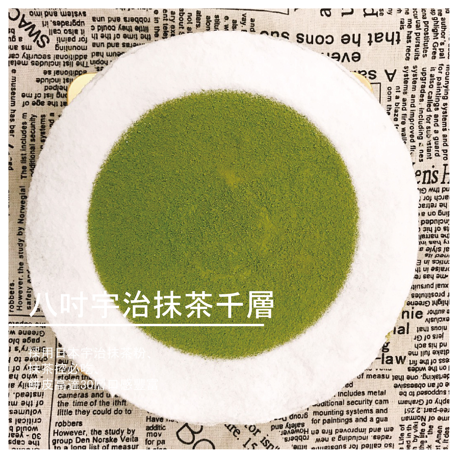 宇治抹茶千層 /八吋 商品介紹 手工製作令人難以抗拒的千層蛋糕、不添加防腐劑、 色素、甜度適中、追求健康無負擔的美味千層蛋糕。 ✤採用日本宇治抹茶粉、抹茶控必吃、餅皮高達30層口感豐富✤ ※保存方式：