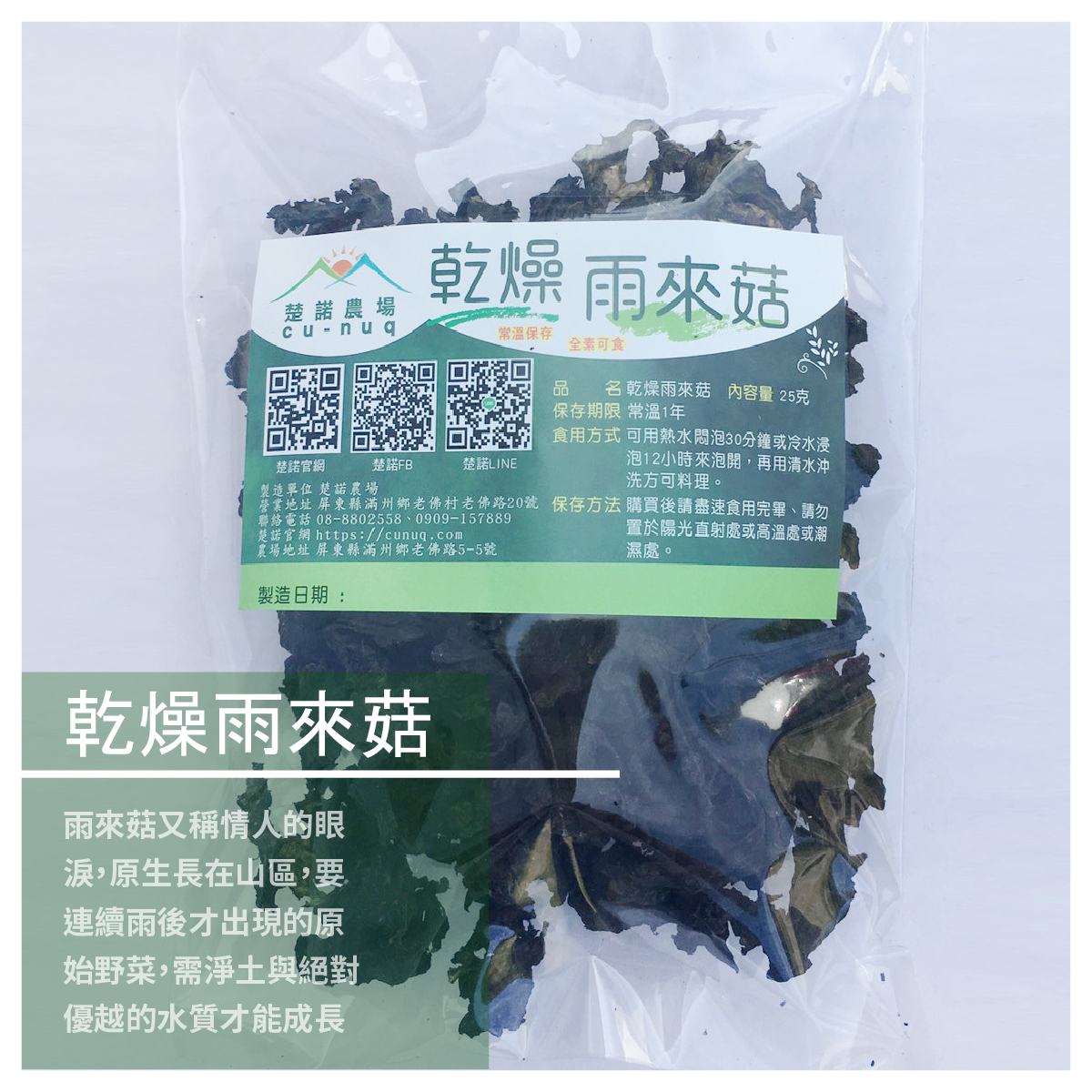 乾燥雨來菇 / 25克裝 商品介紹 雨來菇的保存期限短 為能延長期限更好保存 便製作成乾燥的方式 純陽光乾燥非常天然 煎炒煮炸，美味雨來菇，簡單料理，即刻上桌 商品規格 重量:25公克 食用方式:食用