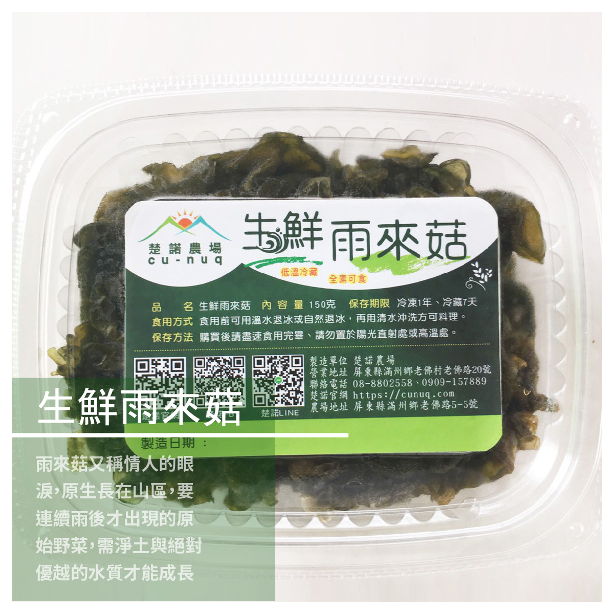 生鮮雨來菇 / 150克裝 商品介紹 雨來菇又稱情人的眼淚 原生長在山區，要連續雨後才出現的原始野菜 需要淨土與絕對優越的水質才能成長 經過在地居民的養殖培育成功，現已是在地居民的農產品之一 煎炒煮炸