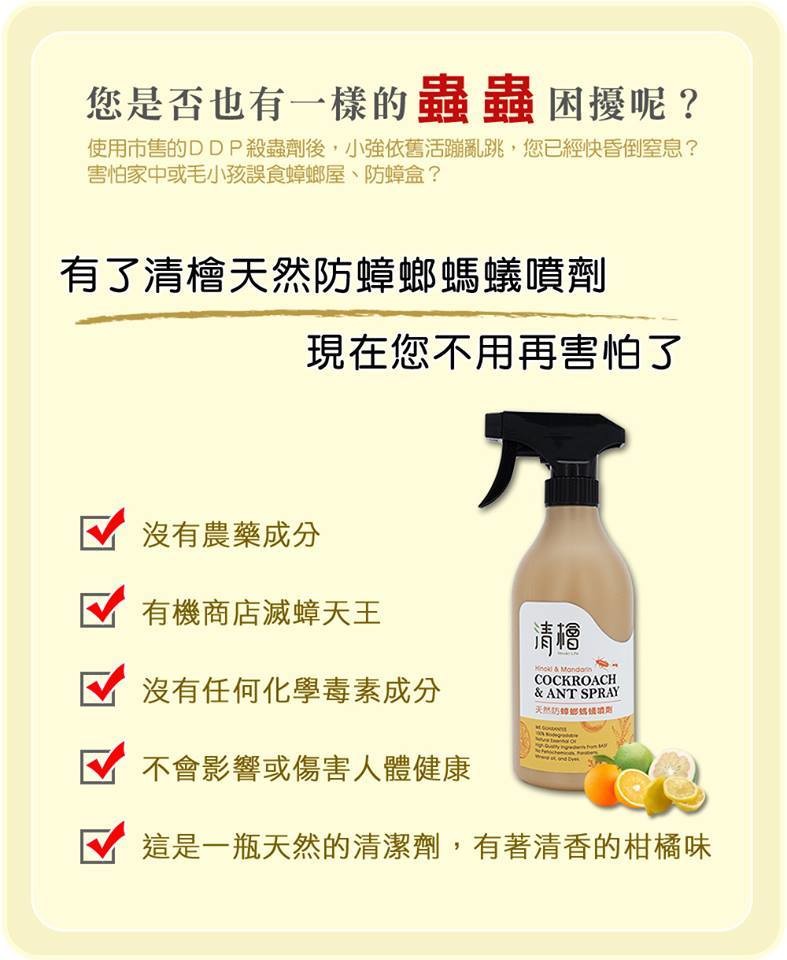 防蟑防蟻好幫手 萃取香茅柑橘檸檬尤加利等複方精油 氣味清香不刺鼻 不含任何有毒物質安全成分放心使用 家有小孩/寵物免緊張 品名清檜 防蟑螂螞蟻噴劑 用途防蟑螂螞蟻 使用方法 可直接噴向害蟲 噴灑於害蟲