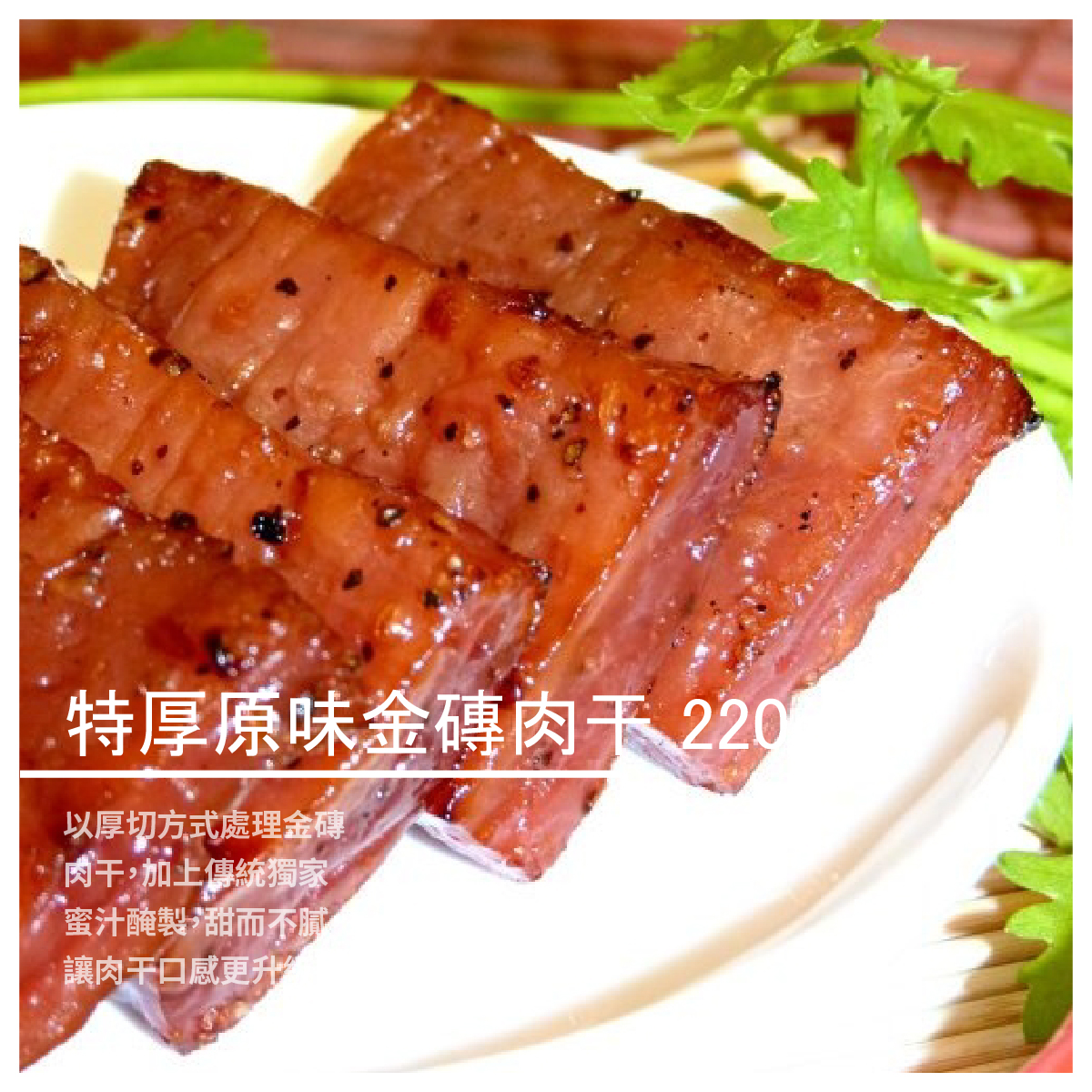 使形體口感向上提昇，不管是原味、蜜汁、黑胡椒、泰式酸辣等口味， 都能夠滿足您的味蕾、老少咸宜，廣受顧客好評， 這就是健康又美味的品牌首選肉干。 以厚切方式處理金磚肉干，加上傳統獨家蜜汁醃製， 甜而不膩